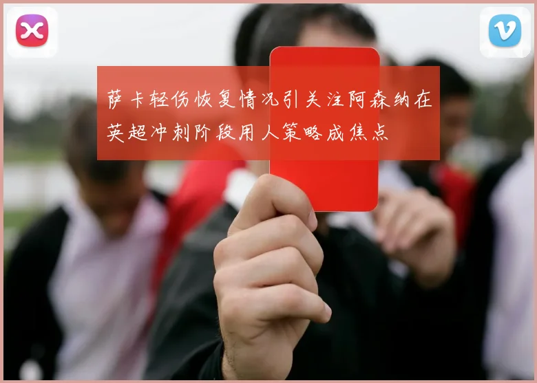 萨卡轻伤恢复情况引关注阿森纳在英超冲刺阶段用人策略成焦点