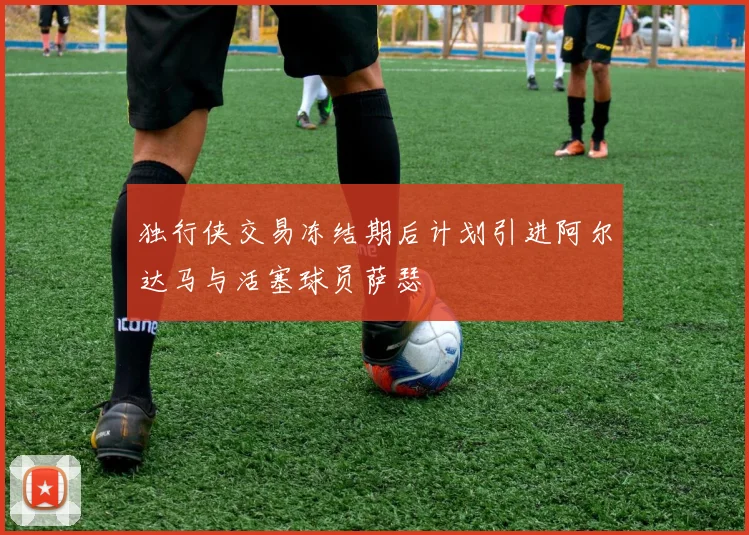 独行侠交易冻结期后计划引进阿尔达马与活塞球员萨瑟
