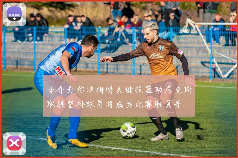 小乔丹称沙梅特关键投篮助尼克斯取胜替补球员将成为比赛胜负手