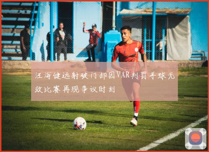汪海健远射破门却因VAR判罚手球无效比赛再现争议时刻