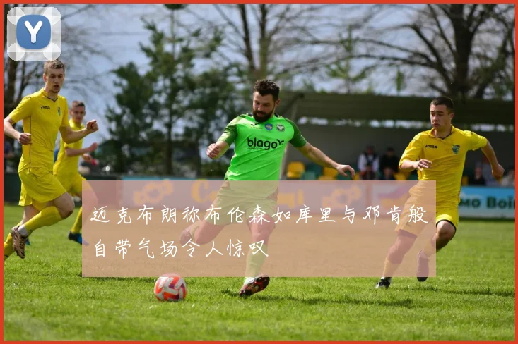 迈克布朗称布伦森如库里与邓肯般自带气场令人惊叹