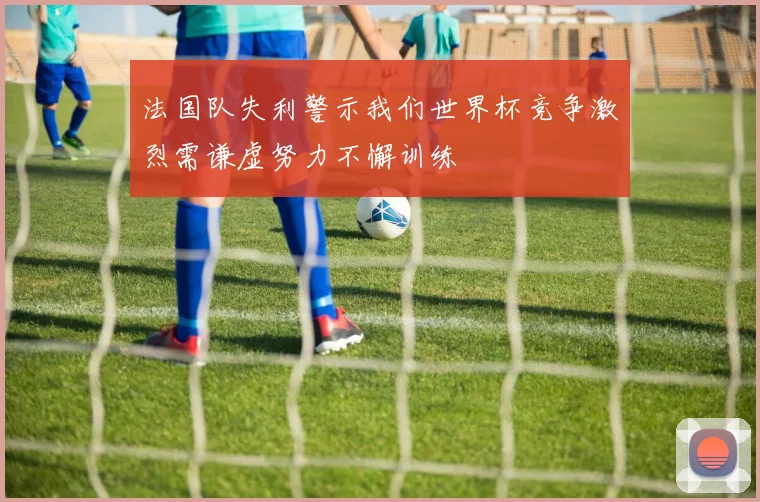 法国队失利警示我们世界杯竞争激烈需谦虚努力不懈训练