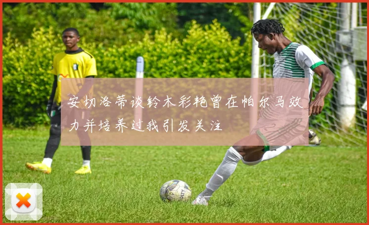 安切洛蒂谈铃木彩艳曾在帕尔马效力并培养过我引发关注