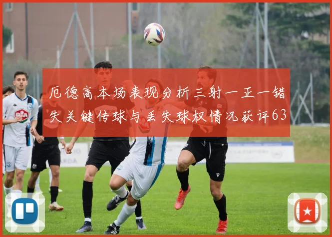 厄德高本场表现分析三射一正一错失关键传球与丢失球权情况获评63分
