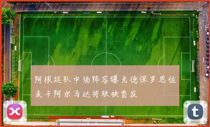 阿根廷队中场阵容曝光德保罗恩佐麦卡阿尔马达将联袂首发