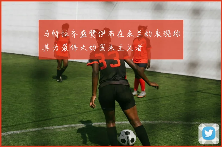马特拉齐盛赞伊布在米兰的表现称其为最伟大的国米主义者