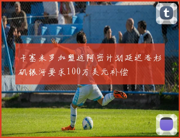 卡塞米罗加盟迈阿密计划延迟洛杉矶银河要求100万美元补偿