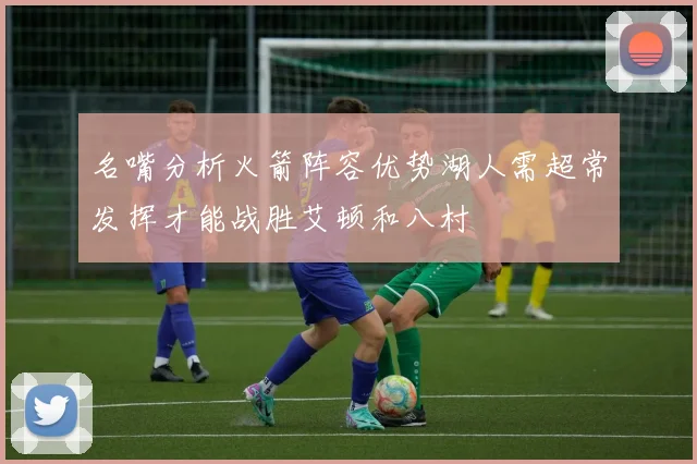 名嘴分析火箭阵容优势湖人需超常发挥才能战胜艾顿和八村