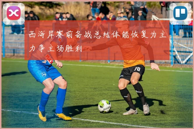西海岸赛前备战总结体能恢复为主力争主场胜利