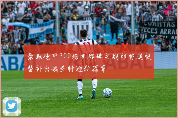 聚勒德甲300场里程碑之战即将退役替补出战多特迎新篇章