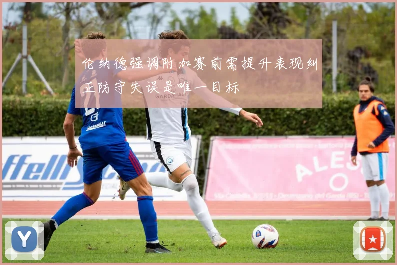 伦纳德强调附加赛前需提升表现纠正防守失误是唯一目标