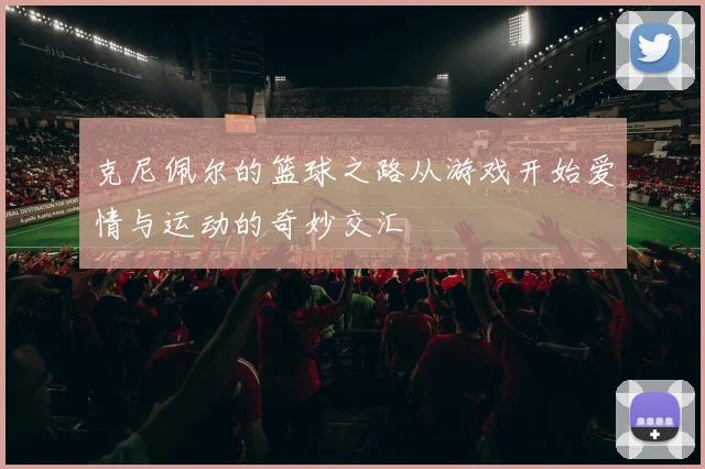 克尼佩尔的篮球之路从游戏开始爱情与运动的奇妙交汇