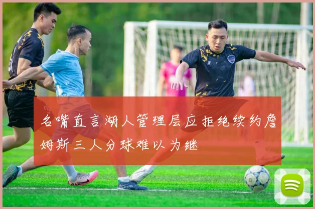 名嘴直言湖人管理层应拒绝续约詹姆斯三人分球难以为继