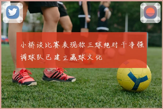 小桥谈比赛表现称三球绝对干净强调球队已建立赢球文化