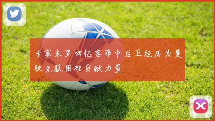 卡塞米罗回忆客串中后卫经历为曼联克服困难贡献力量