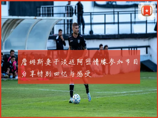 詹姆斯妻子谈迈阿密情缘参加节目分享特别回忆与感受