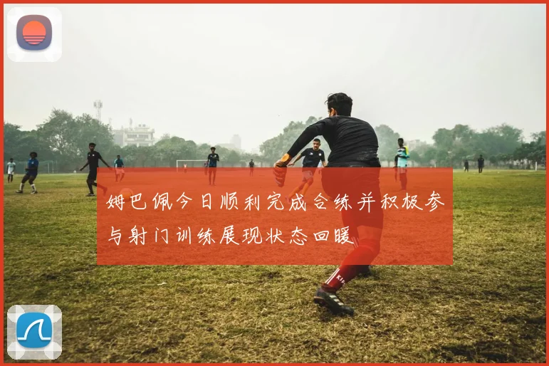 姆巴佩今日顺利完成合练并积极参与射门训练展现状态回暖
