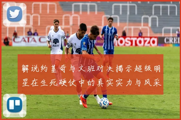 解说约基奇与文班对决揭示超级明星在生死硬仗中的真实实力与风采
